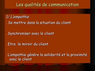 Les qualités de communication
Les qualités de communication
1/ L’empathie
1/ L’empathie
.
. Se mettre dans la situation du client
Se mettre dans la situation du client
. Synchroniser avec le client
. Synchroniser avec le client
. Etre le miroir du client
. Etre le miroir du client
. L’empathie génère la solidarité et la proximité
. L’empathie génère la solidarité et la proximité
avec le client
avec le client
 