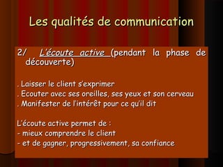 Les qualités de communicationLes qualités de communication
2/2/ L’écoute activeL’écoute active (pendant la phase de(pendant la phase de
découverte)découverte)
. Laisser le client s’exprimer. Laisser le client s’exprimer
. Ecouter avec ses oreilles, ses yeux et son cerveau. Ecouter avec ses oreilles, ses yeux et son cerveau
. Manifester de l’intérêt pour ce qu’il dit. Manifester de l’intérêt pour ce qu’il dit
L’écoute active permet de :L’écoute active permet de :
- mieux comprendre le client- mieux comprendre le client
- et de gagner, progressivement, sa confiance- et de gagner, progressivement, sa confiance
 