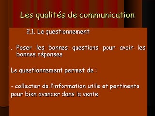 Les qualités de communicationLes qualités de communication
2.1. Le questionnement2.1. Le questionnement
. Poser les bonnes questions pour avoir les. Poser les bonnes questions pour avoir les
bonnes réponsesbonnes réponses
Le questionnement permet de :Le questionnement permet de :
- collecter de l’information utile et pertinente- collecter de l’information utile et pertinente
pour bien avancer dans la ventepour bien avancer dans la vente
 