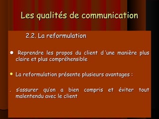 Les qualités de communicationLes qualités de communication
2.2. La reformulation2.2. La reformulation
 Reprendre les propos du client d ’une manière plusReprendre les propos du client d ’une manière plus
claire et plus compréhensibleclaire et plus compréhensible
 La reformulation présente plusieurs avantages :La reformulation présente plusieurs avantages :
. s’assurer qu’on a bien compris et éviter tout. s’assurer qu’on a bien compris et éviter tout
malentendu avec le clientmalentendu avec le client
 
