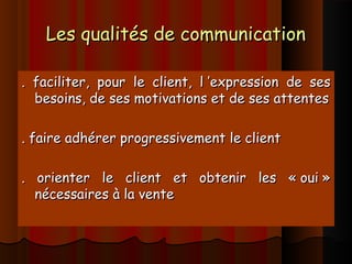 Les qualités de communicationLes qualités de communication
. faciliter, pour le client, l ’expression de ses. faciliter, pour le client, l ’expression de ses
besoins, de ses motivations et de ses attentesbesoins, de ses motivations et de ses attentes
. faire adhérer progressivement le client. faire adhérer progressivement le client
. orienter le client et obtenir les « oui ». orienter le client et obtenir les « oui »
nécessaires à la ventenécessaires à la vente
 