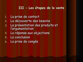 III - Les étapes de la venteIII - Les étapes de la vente
1.1. La prise de contactLa prise de contact
2.2. La découverte des besoinsLa découverte des besoins
3.3. La présentation des produits etLa présentation des produits et
l’argumentationl’argumentation
4.4. La réponse aux objectionsLa réponse aux objections
5.5. La conclusionLa conclusion
6.6. La prise de congésLa prise de congés
 