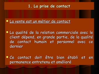 1. La prise de contact1. La prise de contact
 La vente est un métier de contactLa vente est un métier de contact
 La qualité de la relation commerciale avec leLa qualité de la relation commerciale avec le
client dépend, en grande partie, de la qualitéclient dépend, en grande partie, de la qualité
de contact humain et personnel avec cede contact humain et personnel avec ce
dernierdernier
 Ce contact doit être bien établi et enCe contact doit être bien établi et en
permanence entretenu et améliorépermanence entretenu et amélioré
 