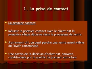 1. La prise de contact1. La prise de contact
 Le premier contactLe premier contact
 Réussir le premier contact avec le client est laRéussir le premier contact avec le client est la
première étape décisive dans le processus de ventepremière étape décisive dans le processus de vente
 Autrement dit, on peut perdre une vente avant mêmeAutrement dit, on peut perdre une vente avant même
de l’avoir commencéede l’avoir commencée
 Une partie de la décision d’achat est, souvent,Une partie de la décision d’achat est, souvent,
conditionnée par la qualité du premier entretienconditionnée par la qualité du premier entretien
 