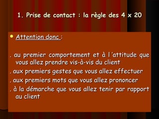 1. Prise de contact : la règle des 4 x 201. Prise de contact : la règle des 4 x 20
 Attention doncAttention donc ::
. au premier comportement et à l ’attitude que. au premier comportement et à l ’attitude que
vous allez prendre vis-à-vis du clientvous allez prendre vis-à-vis du client
. aux premiers gestes que vous allez effectuer. aux premiers gestes que vous allez effectuer
. aux premiers mots que vous allez prononcer. aux premiers mots que vous allez prononcer
. à la démarche que vous allez tenir par rapport. à la démarche que vous allez tenir par rapport
au clientau client
 