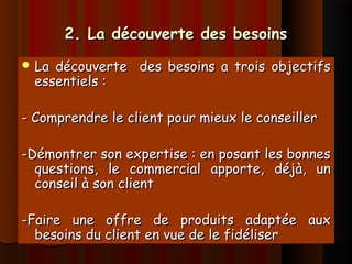 2. La découverte des besoins2. La découverte des besoins
 La découverte des besoins a trois objectifsLa découverte des besoins a trois objectifs
essentiels :essentiels :
- Comprendre le client pour mieux le conseiller- Comprendre le client pour mieux le conseiller
-Démontrer son expertise : en posant les bonnes-Démontrer son expertise : en posant les bonnes
questions, le commercial apporte, déjà, unquestions, le commercial apporte, déjà, un
conseil à son clientconseil à son client
-Faire une offre de produits adaptée aux-Faire une offre de produits adaptée aux
besoins du client en vue de le fidéliserbesoins du client en vue de le fidéliser
 