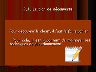 2.1. Le plan de découverte2.1. Le plan de découverte
Pour découvrir le client, il faut le faire parlerPour découvrir le client, il faut le faire parler
Pour cela, il est important de maîtriser lesPour cela, il est important de maîtriser les
techniques de questionnementtechniques de questionnement
 