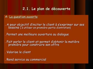 2.1. Le plan de découverte2.1. Le plan de découverte
A-A- La question ouverteLa question ouverte
. A pour objectif d’inciter le client à s’exprimer sur ses. A pour objectif d’inciter le client à s’exprimer sur ses
besoinsbesoins ( à utiliser en première partie d’entretien)( à utiliser en première partie d’entretien)
. Permet une meilleure ouverture au dialogue. Permet une meilleure ouverture au dialogue
. Fait parler le client et permet d’obtenir la matière. Fait parler le client et permet d’obtenir la matière
première pour construire son offrepremière pour construire son offre
. Valorise le client. Valorise le client
. Rend service au commercial. Rend service au commercial
 