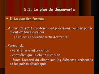 2.1. Le plan de découverte2.1. Le plan de découverte
 B- La question ferméeB- La question fermée
. A pour objectif d’obtenir des précisions, valider par le. A pour objectif d’obtenir des précisions, valider par le
client et faire dire ouiclient et faire dire oui
( à utiliser en deuxième partie d’entretien)( à utiliser en deuxième partie d’entretien)
. Permet de. Permet de
- vérifier une information- vérifier une information
- contrôler que le client suit bien- contrôler que le client suit bien
- fixer l’accord du client sur les éléments présentés- fixer l’accord du client sur les éléments présentés
et les points développéset les points développés
 