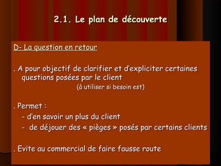 2.1. Le plan de découverte2.1. Le plan de découverte
D- La question en retourD- La question en retour
. A pour objectif de clarifier et d’expliciter certaines. A pour objectif de clarifier et d’expliciter certaines
questions posées par le clientquestions posées par le client
(à utiliser si besoin est)(à utiliser si besoin est)
. Permet :. Permet :
- d’en savoir un plus du client- d’en savoir un plus du client
- de déjouer des « pièges » posés par certains clients- de déjouer des « pièges » posés par certains clients
. Evite au commercial de faire fausse route. Evite au commercial de faire fausse route
 
