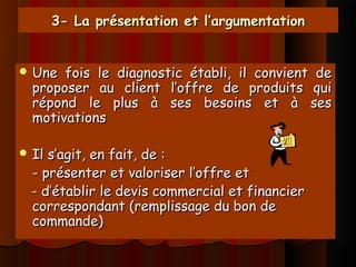 3- La présentation et l’argumentation3- La présentation et l’argumentation
 Une fois le diagnostic établi, il convient deUne fois le diagnostic établi, il convient de
proposer au client l’offre de produits quiproposer au client l’offre de produits qui
répond le plus à ses besoins et à sesrépond le plus à ses besoins et à ses
motivationsmotivations
 Il s’agit, en fait, de :Il s’agit, en fait, de :
- présenter et valoriser l’offre et- présenter et valoriser l’offre et
- d’établir le devis commercial et financier- d’établir le devis commercial et financier
correspondant (remplissage du bon decorrespondant (remplissage du bon de
commande)commande)
 