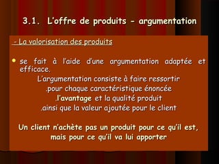 3.1. L’offre de produits - argumentation3.1. L’offre de produits - argumentation
- La valorisation des produits- La valorisation des produits
 se fait à l’aide d’une argumentation adaptée etse fait à l’aide d’une argumentation adaptée et
efficace.efficace.
L’argumentation consiste à faire ressortirL’argumentation consiste à faire ressortir
.pour chaque caractéristique énoncée.pour chaque caractéristique énoncée
..l’avantagel’avantage et la qualité produitet la qualité produit
.ainsi que la valeur ajoutée pour le client.ainsi que la valeur ajoutée pour le client
Un client n’achète pas un produit pour ce qu’il est,Un client n’achète pas un produit pour ce qu’il est,
mais pour ce qu’il va lui apportermais pour ce qu’il va lui apporter
 