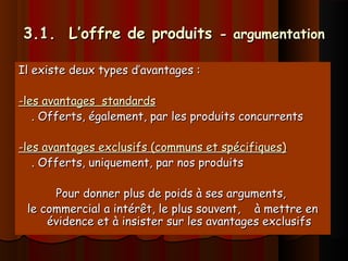 3.1. L’offre de produits3.1. L’offre de produits - argumentation- argumentation
Il existe deux types d’avantages :Il existe deux types d’avantages :
-les avantages standards-les avantages standards
. Offerts, également, par les produits concurrents. Offerts, également, par les produits concurrents
-les avantages exclusifs (communs et spécifiques)-les avantages exclusifs (communs et spécifiques)
. Offerts, uniquement, par nos produits. Offerts, uniquement, par nos produits
Pour donner plus de poids à ses arguments,Pour donner plus de poids à ses arguments,
le commercial a intérêt, le plus souvent, à mettre enle commercial a intérêt, le plus souvent, à mettre en
évidence et à insister sur les avantages exclusifsévidence et à insister sur les avantages exclusifs
 