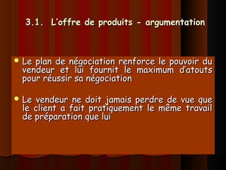 3.1. L’offre de produits - argumentation3.1. L’offre de produits - argumentation
 Le plan de négociation renforce le pouvoir duLe plan de négociation renforce le pouvoir du
vendeur et lui fournit le maximum d’atoutsvendeur et lui fournit le maximum d’atouts
pour réussir sa négociationpour réussir sa négociation
 Le vendeur ne doit jamais perdre de vue queLe vendeur ne doit jamais perdre de vue que
le client a fait pratiquement le même travaille client a fait pratiquement le même travail
de préparation que luide préparation que lui
 