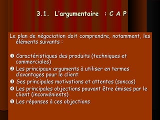 3.1. L’argumentaire : C A P3.1. L’argumentaire : C A P
Le plan de négociation doit comprendre, notamment, lesLe plan de négociation doit comprendre, notamment, les
éléments suivants :éléments suivants :
 Caractéristiques des produits (techniques etCaractéristiques des produits (techniques et
commerciales)commerciales)
 Les principaux arguments à utiliser en termesLes principaux arguments à utiliser en termes
d’avantages pour le clientd’avantages pour le client
 Ses principales motivations et attentes (soncas)Ses principales motivations et attentes (soncas)
 Les principales objections pouvant être émises par leLes principales objections pouvant être émises par le
client (inconvénients)client (inconvénients)
 Les réponses à ces objectionsLes réponses à ces objections
 