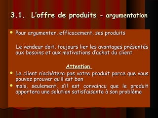 3.1. L’offre de produits3.1. L’offre de produits - argumentation- argumentation
 Pour argumenter, efficacement, ses produitsPour argumenter, efficacement, ses produits
Le vendeur doit, toujours lier les avantages présentésLe vendeur doit, toujours lier les avantages présentés
aux besoins et aux motivations d’achat du clientaux besoins et aux motivations d’achat du client
AttentionAttention
 Le client n’achètera pas votre produit parce que vousLe client n’achètera pas votre produit parce que vous
pouvez prouver qu’il est bonpouvez prouver qu’il est bon
 mais, seulement, s’il est convaincu que le produitmais, seulement, s’il est convaincu que le produit
apportera une solution satisfaisante à son problèmeapportera une solution satisfaisante à son problème
 