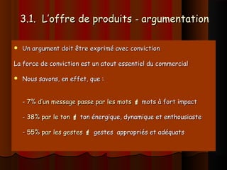 3.1. L’offre de produits3.1. L’offre de produits -- argumentationargumentation
 Un argument doit être exprimé avec convictionUn argument doit être exprimé avec conviction
La force de conviction est un atout essentiel du commercialLa force de conviction est un atout essentiel du commercial
 Nous savons, en effet, que :Nous savons, en effet, que :
-- 7% d’un message passe par les mots7% d’un message passe par les mots  mots à fort impactmots à fort impact
-- 38% par le ton38% par le ton  ton énergique, dynamique et enthousiasteton énergique, dynamique et enthousiaste
-- 55% par les gestes55% par les gestes  gestes appropriés et adéquatsgestes appropriés et adéquats
 