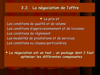 3.2. La négociation de l’offre3.2. La négociation de l’offre
 Le prix etLe prix et
. Les conditions de qualité et de volume. Les conditions de qualité et de volume
. Les conditions d’approvisionnement et de livraison. Les conditions d’approvisionnement et de livraison
. Les conditions de règlement. Les conditions de règlement
. Les modalités de prestations et de services. Les modalités de prestations et de services
. Les conditions ou clauses particulières. Les conditions ou clauses particulières
 La négociation est un tout ; un package dont il fautLa négociation est un tout ; un package dont il faut
optimiser les différentes composantesoptimiser les différentes composantes
 