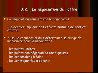 3.2. La négociation de l’offre3.2. La négociation de l’offre
 La négociation sous-entend le compromisLa négociation sous-entend le compromis
Ce dernier implique des efforts mutuels de part etCe dernier implique des efforts mutuels de part et
d’autre.d’autre.
 Aussi le commercial doit déterminer saAussi le commercial doit déterminer sa marge demarge de
manœuvremanœuvre pour la négociationpour la négociation
. les points limites. les points limites
. les points non négociables (de rupture). les points non négociables (de rupture)
. les concessions à faire. les concessions à faire
. les contreparties à obtenir. les contreparties à obtenir
 