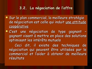 3.2. La négociation de l’offre3.2. La négociation de l’offre
 Sur le plan commercial, la meilleure stratégieSur le plan commercial, la meilleure stratégie
de négociation est celle qui induitde négociation est celle qui induit une attitudeune attitude
coopérativecoopérative
 C’est une négociation de type gagnant –C’est une négociation de type gagnant –
gagnant visant à mettre en place des solutionsgagnant visant à mettre en place des solutions
optimisant les intérêts mutuelsoptimisant les intérêts mutuels
Ceci dit, il existe des techniques deCeci dit, il existe des techniques de
négociation qui peuvent être utilisées par lenégociation qui peuvent être utilisées par le
commercial et l’aider à obtenir de meilleurscommercial et l’aider à obtenir de meilleurs
résultatsrésultats
 