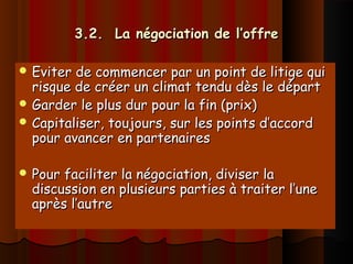 3.2. La négociation de l’offre3.2. La négociation de l’offre
 Eviter de commencer par un point de litige quiEviter de commencer par un point de litige qui
risque de créer un climat tendu dès le départrisque de créer un climat tendu dès le départ
 Garder le plus dur pour la fin (prix)Garder le plus dur pour la fin (prix)
 Capitaliser, toujours, sur les points d’accordCapitaliser, toujours, sur les points d’accord
pour avancer en partenairespour avancer en partenaires
 Pour faciliter la négociation, diviser laPour faciliter la négociation, diviser la
discussion en plusieurs parties à traiter l’unediscussion en plusieurs parties à traiter l’une
après l’autreaprès l’autre
 