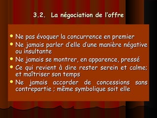 3.2. La négociation de l’offre3.2. La négociation de l’offre
 Ne pas évoquer la concurrence en premierNe pas évoquer la concurrence en premier
 Ne jamais parler d’elle d’une manière négativeNe jamais parler d’elle d’une manière négative
ou insultanteou insultante
 Ne jamais se montrer, en apparence, presséNe jamais se montrer, en apparence, pressé
 Ce qui revient à dire rester serein et calme;Ce qui revient à dire rester serein et calme;
et maîtriser son tempset maîtriser son temps
 Ne jamais accorder de concessions sansNe jamais accorder de concessions sans
contrepartie ; même symbolique soit ellecontrepartie ; même symbolique soit elle
 