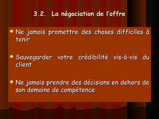 3.2. La négociation de l’offre3.2. La négociation de l’offre
 Ne jamais promettre des choses difficiles àNe jamais promettre des choses difficiles à
tenirtenir
 Sauvegarder votre crédibilité vis-à-vis duSauvegarder votre crédibilité vis-à-vis du
clientclient
 Ne jamais prendre des décisions en dehors deNe jamais prendre des décisions en dehors de
son domaine de compétenceson domaine de compétence
 
