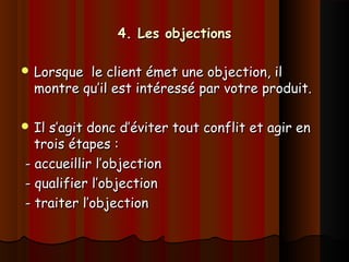 4. Les objections4. Les objections
 Lorsque le client émet une objection, ilLorsque le client émet une objection, il
montre qu’il est intéressé par votre produit.montre qu’il est intéressé par votre produit.
 Il s’agit donc d’éviter tout conflit et agir enIl s’agit donc d’éviter tout conflit et agir en
trois étapes :trois étapes :
- accueillir l’objection- accueillir l’objection
- qualifier l’objection- qualifier l’objection
- traiter l’objection- traiter l’objection
 