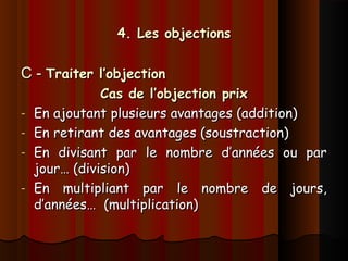 4. Les objections4. Les objections
C -C - Traiter l’objectionTraiter l’objection
Cas de l’objection prixCas de l’objection prix
- En ajoutant plusieurs avantages (addition)En ajoutant plusieurs avantages (addition)
- En retirant des avantages (soustraction)En retirant des avantages (soustraction)
- En divisant par le nombre d’années ou parEn divisant par le nombre d’années ou par
jour… (division)jour… (division)
- En multipliant par le nombre de jours,En multipliant par le nombre de jours,
d’années… (multiplication)d’années… (multiplication)
 