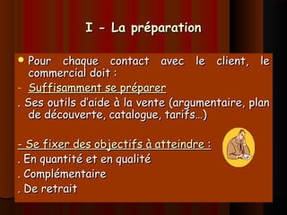 I - La préparationI - La préparation
 Pour chaque contact avec le client, lePour chaque contact avec le client, le
commercial doit :commercial doit :
- Suffisamment se préparerSuffisamment se préparer
. Ses outils d’aide à la vente (argumentaire, plan. Ses outils d’aide à la vente (argumentaire, plan
de découverte, catalogue, tarifs…)de découverte, catalogue, tarifs…)
- Se fixer des objectifs à atteindre :- Se fixer des objectifs à atteindre :
. En quantité et en qualité. En quantité et en qualité
. Complémentaire. Complémentaire
. De retrait. De retrait
 