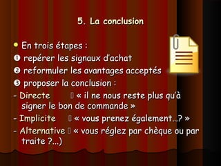 5. La conclusion5. La conclusion
 En trois étapes :En trois étapes :
 repérer les signaux d’achatrepérer les signaux d’achat
 reformuler les avantages acceptésreformuler les avantages acceptés
 proposer la conclusion :proposer la conclusion :
-- DirecteDirecte  « il ne nous reste plus qu’à« il ne nous reste plus qu’à
signer le bon de commande »signer le bon de commande »
-- ImpliciteImplicite  « vous prenez également…? »« vous prenez également…? »
-- AlternativeAlternative  « vous réglez par chèque ou par« vous réglez par chèque ou par
traite ?...)traite ?...)
 