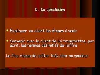 5. La conclusion5. La conclusion
 Expliquer au client les étapes à venirExpliquer au client les étapes à venir
 Convenir avec le client de lui transmettre, parConvenir avec le client de lui transmettre, par
écrit, les termes définitifs de l’offreécrit, les termes définitifs de l’offre
Le flou risque de coûter très cher au vendeurLe flou risque de coûter très cher au vendeur
 