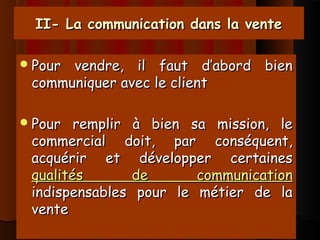 II- La communication dans la venteII- La communication dans la vente
Pour vendre, il faut d’abord bienPour vendre, il faut d’abord bien
communiquer avec le clientcommuniquer avec le client
Pour remplir à bien sa mission, lePour remplir à bien sa mission, le
commercial doit, par conséquent,commercial doit, par conséquent,
acquérir et développer certainesacquérir et développer certaines
qualités de communicationqualités de communication
indispensables pour le métier de laindispensables pour le métier de la
ventevente
 