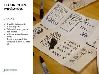 TECHNIQUES
D’IDÉATION
CRAZY 8’
ü  1 feuille divisée en 8
ü  1 minute/partie
ü  Présentation au groupe
des 8 idées
ü  Vote sur les meilleures
idées
ü  Générer une synthèse
collective à partir du Best
Of
21	CONVERGENCE	
 