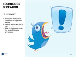 TECHNIQUES
D’IDÉATION
LE 1ER TWEET
ü  Rédiger le 1er tweet de
lancement d’un produit/
service
ü  Donner envie d’en savoir
plus
ü  Etre synthétique et isoler
les caractéristiques
principales
24	ACTION	
 