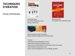 TECHNIQUES
D’IDÉATION
POUR CONTINUER…
Et	aussi	:	
hPp://www.innovaBongames.com/	
hPp://www.lifeisaseriousgame.com/	
hPp://www.acBnnovaBon.com/innobox/ouBls-innovaBon	
hPp://toolbox.hyperisland.com/	
hPps://www.designgames.com.au/design_games/	
…	
Gamestorming		
De	James	Macanufo,	Sunni	
Brown,	Dave	Gray		
Brainstorming		
De	Isabelle	Izard,	Nathalie	Cahn	
hPp://makestorming.com/ouBls	
hPp://makestorming.com/ouBls/freemium	
26	
 