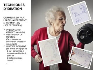TECHNIQUES
D’IDÉATION
COMMENCER PAR
UN ÉCHAUFFEMENT
(« WARM UP » OU
« ICE BREACKER »)
ü  PRÉSENTATION
CROISÉE (dessinée)
ü  DESSINE MOI UN
MOUTON
(Se présenter en
dessinant 4 choses se
concernant)
ü  HISTOIRE COMMUNE
(Se mettre en équipe de
3 ou 4 personnes et
inventer une histoire à
partir de
3 mots donnés au
hasard.)
…
8	
 