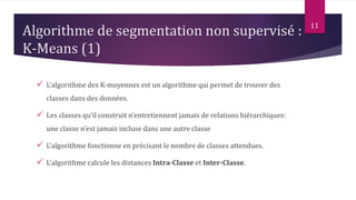 Algorithme de segmentation non supervisé :
K-Means (1)
 L’algorithme des K-moyennes est un algorithme qui permet de trouver des
classes dans des données.
 Les classes qu’il construit n’entretiennent jamais de relations hiérarchiques:
une classe n’est jamais incluse dans une autre classe
 L’algorithme fonctionne en précisant le nombre de classes attendues.
 L’algorithme calcule les distances Intra-Classe et Inter-Classe.
11
 