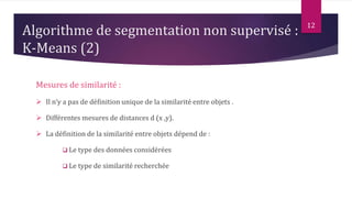 12
Mesures de similarité :
 Il n’y a pas de définition unique de la similarité entre objets .
 Différentes mesures de distances d (x ,y).
 La définition de la similarité entre objets dépend de :
 Le type des données considérées
 Le type de similarité recherchée
Algorithme de segmentation non supervisé :
K-Means (2)
 