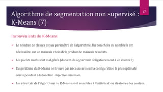 Inconvénients du K-Means
 Le nombre de classes est un paramètre de l’algorithme. Un bon choix du nombre k est
nécessaire, car un mauvais choix de k produit de mauvais résultats.
 Les points isolés sont mal gérés (doivent-ils appartenir obligatoirement à un cluster ?)
 L'algorithme du K-Means ne trouve pas nécessairement la configuration la plus optimale
correspondant à la fonction objective minimale.
 Les résultats de l'algorithme du K-Means sont sensibles à l'initialisation aléatoires des centres.
17
Algorithme de segmentation non supervisé :
K-Means (7)
 