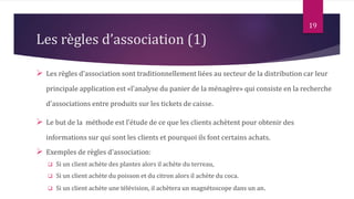 Les règles d’association (1)
 Les règles d'association sont traditionnellement liées au secteur de la distribution car leur
principale application est «l'analyse du panier de la ménagère» qui consiste en la recherche
d'associations entre produits sur les tickets de caisse.
 Le but de la méthode est l'étude de ce que les clients achètent pour obtenir des
informations sur qui sont les clients et pourquoi ils font certains achats.
 Exemples de règles d'association:
 Si un client achète des plantes alors il achète du terreau,
 Si un client achète du poisson et du citron alors il achète du coca.
 Si un client achète une télévision, il achètera un magnétoscope dans un an.
19
 