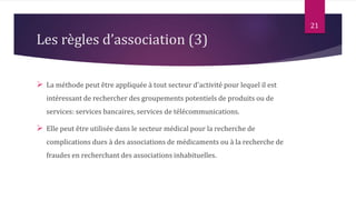  La méthode peut être appliquée à tout secteur d'activité pour lequel il est
intéressant de rechercher des groupements potentiels de produits ou de
services: services bancaires, services de télécommunications.
 Elle peut être utilisée dans le secteur médical pour la recherche de
complications dues à des associations de médicaments ou à la recherche de
fraudes en recherchant des associations inhabituelles.
21
Les règles d’association (3)
 