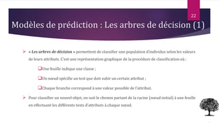 Modèles de prédiction : Les arbres de décision (1)
 « Les arbres de décision » permettent de classifier une population d’individus selon les valeurs
de leurs attributs. C’est une représentation graphique de la procédure de classification où :
Une feuille indique une classe ;
Un nœud spécifie un test que doit subir un certain attribut ;
Chaque branche correspond à une valeur possible de l’attribut.
 Pour classifier un nouvel objet, on suit le chemin partant de la racine (nœud initial) à une feuille
en effectuant les différents tests d’attributs à chaque nœud.
22
 