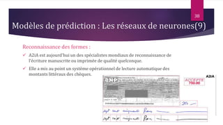 Reconnaissance des formes :
 A2iA est aujourd'hui un des spécialistes mondiaux de reconnaissance de
l‘écriture manuscrite ou imprimée de qualité quelconque.
 Elle a mis au point un système opérationnel de lecture automatique des
montants littéraux des chèques.
38
Modèles de prédiction : Les réseaux de neurones(9)
 