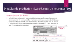 Reconnaissance des formes :
 Le logiciel permet de saisir le montant d'un cheque quelconque. Il combine la
reconnaissance du montant chiffre avec la reconnaissance du montant lettre, ce
qui permet d'augmenter le taux d'acceptation et de diminuer le taux de rejet, et
d'atteindre un taux de confusion très faible de l'ordre de 1 / 1 000, inférieur au
taux d'erreur de saisie humaine.
39
Modèles de prédiction : Les réseaux de neurones(10)
 