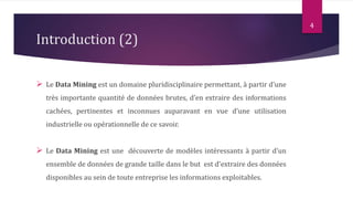 Introduction (2)
 Le Data Mining est un domaine pluridisciplinaire permettant, à partir d’une
très importante quantité de données brutes, d’en extraire des informations
cachées, pertinentes et inconnues auparavant en vue d’une utilisation
industrielle ou opérationnelle de ce savoir.
 Le Data Mining est une découverte de modèles intéressants à partir d’un
ensemble de données de grande taille dans le but est d'extraire des données
disponibles au sein de toute entreprise les informations exploitables.
4
 