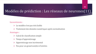 Inconvénients :
 Le modèle n’est pas très lisible
 Traitement des données numériques après normalisation
Avantages :
 Calcul de classification simple
 Temps d’apprentissage
 Apprentissage non incrémental
 Pas pour un grand nombre d’entrées
40
Modèles de prédiction : Les réseaux de neurones(11)
 