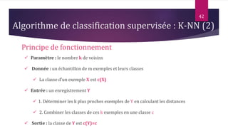 42
Principe de fonctionnement
 Paramètre : le nombre k de voisins
 Donnée : un échantillon de m exemples et leurs classes
 La classe d’un exemple X est c(X)
 Entrée : un enregistrement Y
 1. Déterminer les k plus proches exemples de Y en calculant les distances
 2. Combiner les classes de ces k exemples en une classe c
 Sortie : la classe de Y est c(Y)=c
Algorithme de classification supervisée : K-NN (2)
 