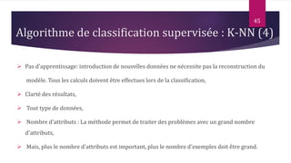  Pas d’apprentissage: introduction de nouvelles données ne nécessite pas la reconstruction du
modèle. Tous les calculs doivent être effectues lors de la classification,
 Clarté des résultats,
 Tout type de données,
 Nombre d’attributs : La méthode permet de traiter des problèmes avec un grand nombre
d'attributs,
 Mais, plus le nombre d'attributs est important, plus le nombre d'exemples doit être grand.
45
Algorithme de classification supervisée : K-NN (4)
 