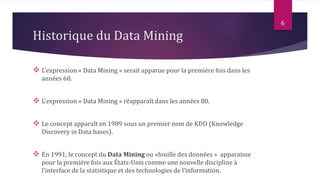 Historique du Data Mining
 L’expression « Data Mining » serait apparue pour la première fois dans les
années 60.
 L’expression « Data Mining » réapparaît dans les années 80.
 Le concept apparaît en 1989 sous un premier nom de KDD (Knowledge
Discovery in Data bases).
 En 1991, le concept du Data Mining ou «fouille des données » apparaisse
pour la première fois aux États-Unis comme une nouvelle discipline à
l’interface de la statistique et des technologies de l’information.
6
 
